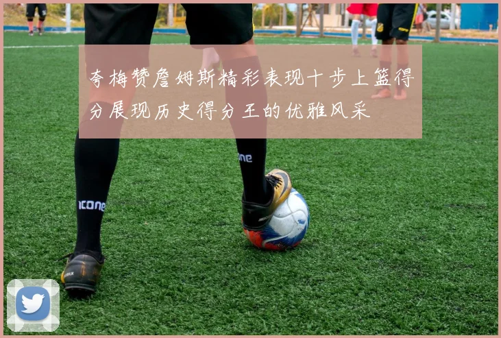 夸梅赞詹姆斯精彩表现十步上篮得分展现历史得分王的优雅风采