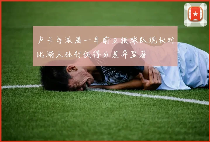 卢卡与浓眉一年前互换球队现状对比湖人独行侠得分差异显著