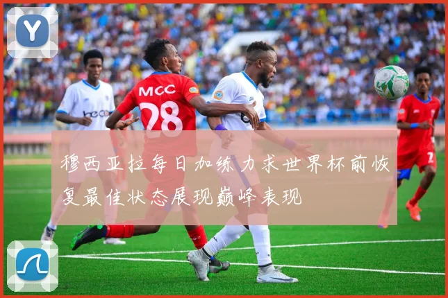 穆西亚拉每日加练力求世界杯前恢复最佳状态展现巅峰表现