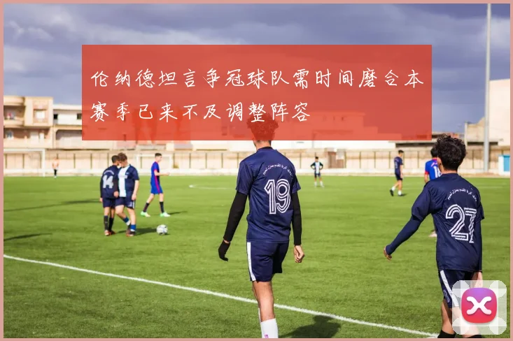 伦纳德坦言争冠球队需时间磨合本赛季已来不及调整阵容