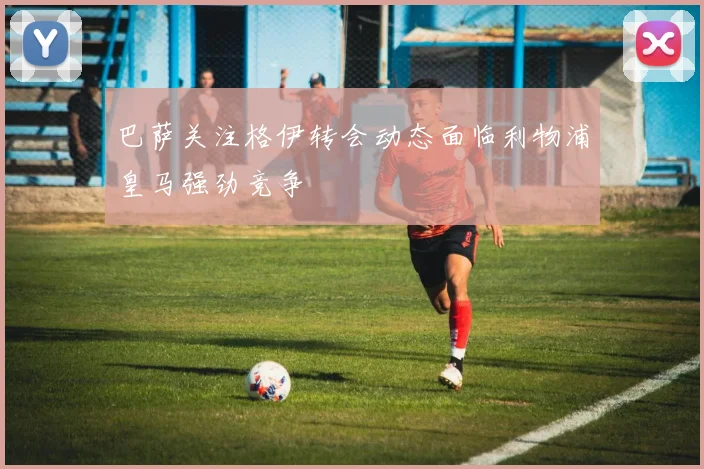 巴萨关注格伊转会动态面临利物浦皇马强劲竞争