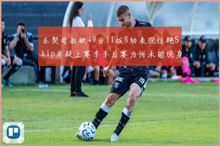 东契奇狂砍49分11板8助表现惊艳Skip质疑上赛季季后赛为何未能现身