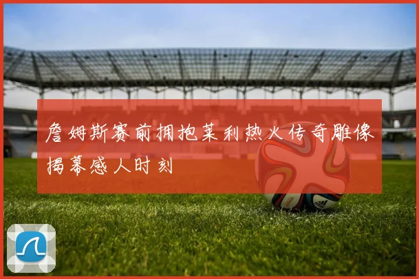 詹姆斯赛前拥抱莱利热火传奇雕像揭幕感人时刻