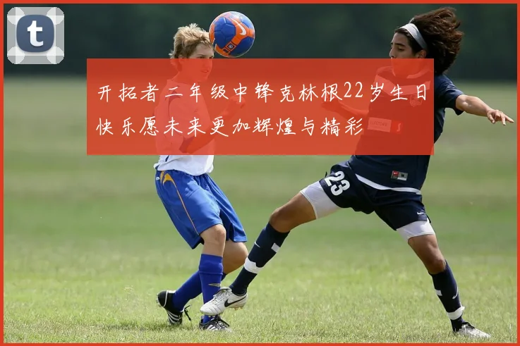 开拓者二年级中锋克林根22岁生日快乐愿未来更加辉煌与精彩