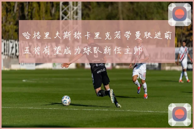 哈格里夫斯称卡里克若带曼联进前五将有望成为球队新任主帅