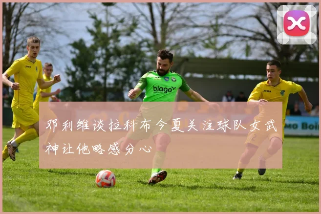 邓利维谈拉科布今夏关注球队女武神让他略感分心