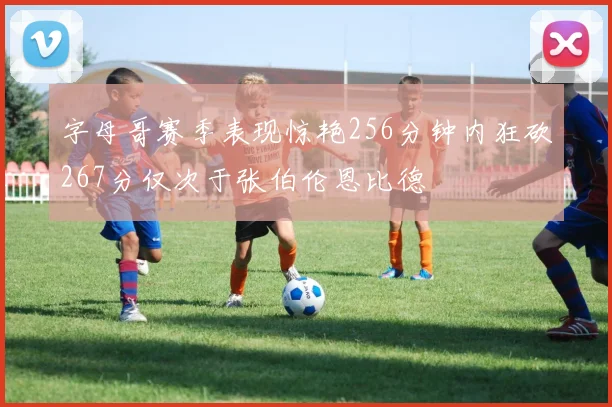 字母哥赛季表现惊艳256分钟内狂砍267分仅次于张伯伦恩比德