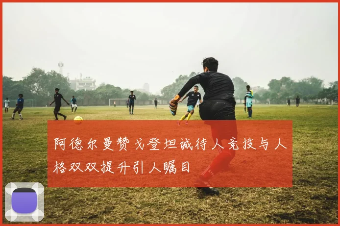 阿德尔曼赞戈登坦诚待人竞技与人格双双提升引人瞩目