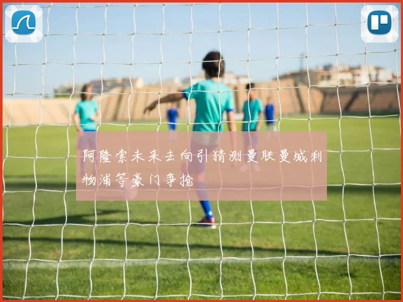 阿隆索未来去向引猜测曼联曼城利物浦等豪门争抢