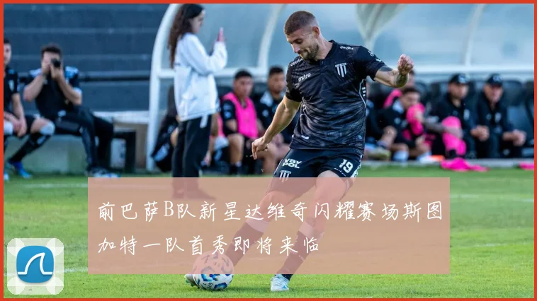 前巴萨B队新星达维奇闪耀赛场斯图加特一队首秀即将来临