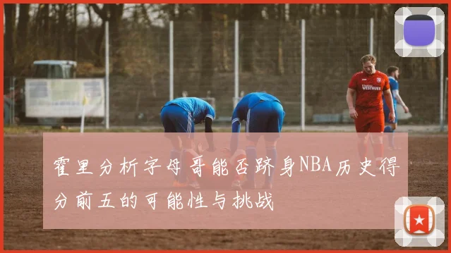 霍里分析字母哥能否跻身NBA历史得分前五的可能性与挑战