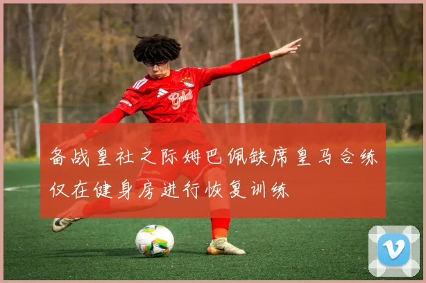 备战皇社之际姆巴佩缺席皇马合练仅在健身房进行恢复训练