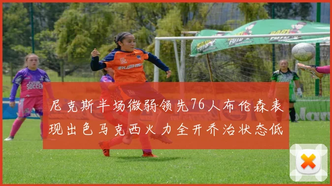 尼克斯半场微弱领先76人布伦森表现出色马克西火力全开乔治状态低迷
